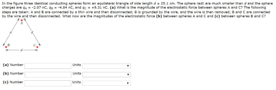 In the figure three identical conducting spheres form an equilateral triangle of side length d 25.1 cm. The sphere radii are much smaller than d and the sphere charges are qA =-2.07 nC, qB =-4.84 nC, and 9c = +9.31 nC. (a) what is the magnitude of the electrostatic force between spheres A and C? The following steps are taken: A and B are connected by a thin wire and then disconnected; B is grounded by the wire, and the wire is then removed; B and C are connected by the wire and then disconnected. What now are the magnitudes of the electrostatic force (b) between spheres A and C and (c) between spheres B and C? (a) Number (b) Number Units Units Units (c) Number