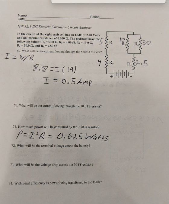 Name Date Period HW 12:1 DC Electric Circuits - Circuit Analysis In the circuit at the right each cell has an EMF of 2.20 volts and an internal resistance of 0.600 Ω. The resistors have the following values: R1 5.00 Ω, R,-4.00 Ω, R,-10.00, R 30.0 2, and Rs 2.50 2 69, what will be the current flowing through the 5.00 Ω resistor? lo R2 R, 2- 70. What will be the current flowing through the 10.0 S2 resistor? 71. How much power will be consumed by the 2.50 Ω resistor? 72. What will be the terminal voltage across the battery? 73, what will be the voltage drop across the 30 Ω resistor? 74. With what efficiency is power being transferred to the loads?