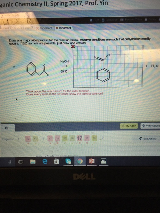 ganic chemistry II, Spring 2017, Prof. Yin A 20 x Incorrect x Incorrect. Draw major aldol below. Asoumeandtoreaesuchtet dehydraton readly If are possible,just draw version. NaOH H,O Think about the mechanism for the aldol reaction. Does every atom in the structure show the correct valence? C Try Again Q View solutio Progress R 13 14 5 Exit Activity