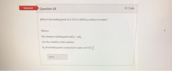 0/5pts Incorrect Question 18 What is the boiling point of a 3.0 m Ca(NOs)2 solution in water? Where the change in boiling poi