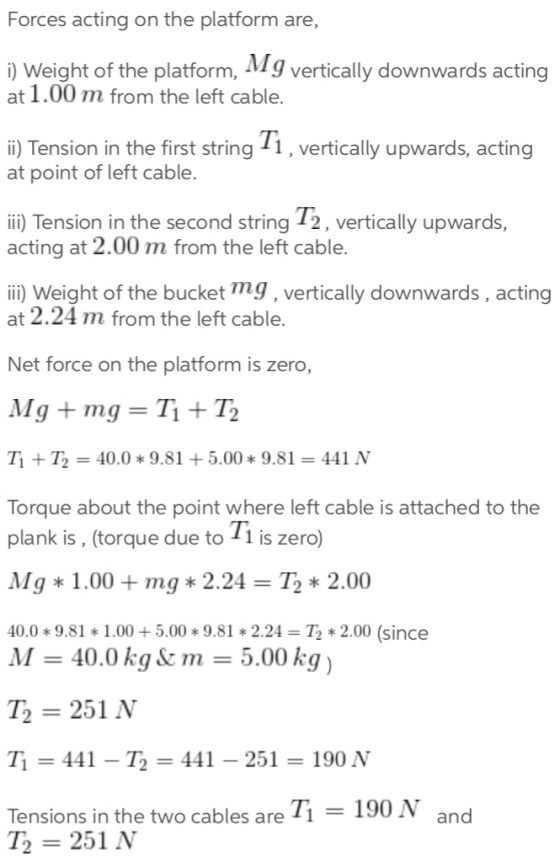 Forces acting on the platform are, ) Weight of the platform, Mg vertically downwards acting at 1.00 m from the left cable. ii) Tension in the first string 1, vertically upwards, acting at point of left cable. ii) Tension in the second string 12, vertically upwards, acting at 2.00 m from the left cable. ii) Weight of the bucket mg, vertically downwards, acting at 2.24 m from the left cable. Net force on the platform is zero, T + 12 = 40.0 * 9.81 5.00 * 9.81 = 441 N Torque about the point where left cable is attached to the plank is, (torque due to 1 is zero) Mg 1.00+mg 2.24 - T2 2.00 40.0 * 9.81 * 1.00 + 5.00 * 9.81 * 2.24 = T2 * 2.00 (since M 40.0 kg m = 5.00 kg T2-251 N T1 = 441-T2 = 441-251 = 190 N Tensions in the two cables are Ti T251 N 190 N and