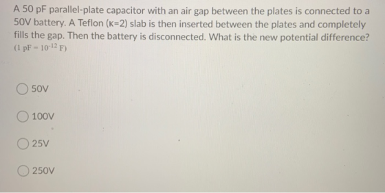 A 50 pF parallel-plate capacitor with an air gap between the plates is connected to a 50V battery. A Teflon (K=2) slab is the