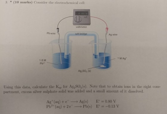 3. (10 marks) Consider the electrochemical cell: voltmeter Pb wire It bridg Ag wire M Ag 1.8 M Pb2+ Ag,SO, (s) Using this data, calculate the Kap for Ag SO,(s). Note that to obtain ions in the right com- partment, excess silver sulphate solid was added and a small amount of it dissolved. Ag (aq) +e Ag(s)E0.80 V