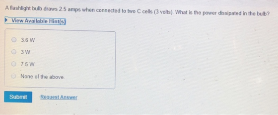 A flashlight bulb draws 2.5 amps when connected to two C cells (3 volts). What is the power dissipated in the bu lb? View Ava