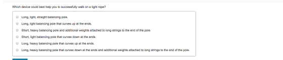 Which device could best help you to successfully walk on a tight rope? O Long, light, straight balancing pole. Long, light balancing pole that curves up at the ends. Short. heavy balancing pole and additional weights attached to long strings to the end of the pole. Short, light balancing pole that curves down at the ends. Long, heavy balancing pole that curves up at the ends. O O O Long, heavy balancing pole that curves down at the ends and additional weights attached to long strings to the end of the pole