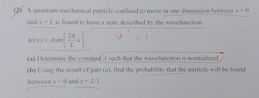 A quantum mechanical particle confined to move in one dimension between x =0 and x -L is found to have a state described by the wavefunction 2T (a) Determine the constanfA such that the wavefunction is normalized./ (b) Using the result of part (a), find the probability that the particle will be found between x 0 and x L/3