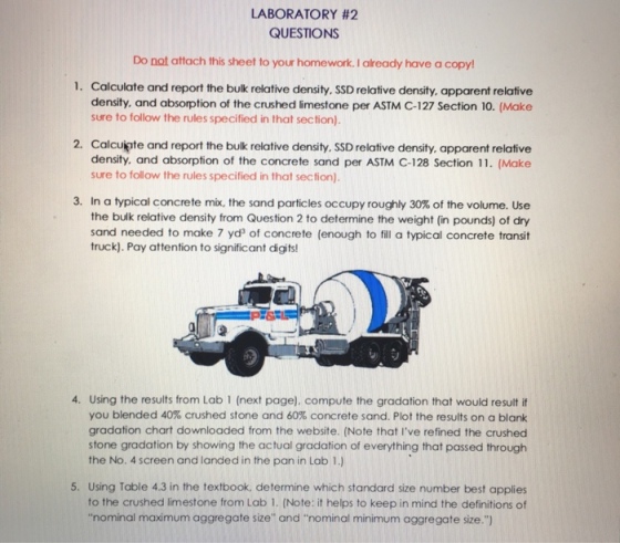 LABORATORY #2 QUESTIONS Do not attach this sheet to your homework. I aready have a copy 1. Calculate and report the bulk relative density. SSD relative density, apparent relative density. and absorption of the crushed limestone per ASTM C-127 Section 10. (Make sure to follow the rules specified in that section). 2. Calcuiate and report the bulk relative density. SSD relative density. apparent relative density, and absorption of the concrete sand per ASTM C-128 Section 11. (Make sure to follow the rules specified in that section) 3. In a typical concrete mix, the sand particles occupy roughly 30% of the volume. Use the bulk relative density from Question 2 to determine the weight (in pounds) of dry sand needed to make 7 yds of concrete (enough to fill a typical concrete transit truck). Pay attention to significant digits 4. Using the results from Lab 1 (next page). compute the gradation that would result if you blended 40% crushed stone and 60% concrete sand. Plot the results on a blank gradation chart downloaded from the website. (Note that Ive refined the crushed stone gradation by showing the actual gradation of everything that passed through the No. 4 screen and landed in the pan in Lab 1.) 5. Using Table 4.3 in the textbook, determine which standard size number best applies to the crushed limestone from Lab 1. (Note: it helps to keep in mind the definitions of nominal maximum aggregate size and nominal minimum aggregate size.)