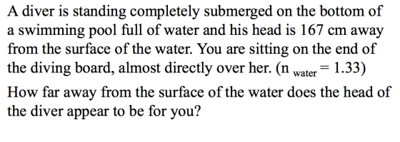 A diver is standing completely submerged on the bottom of a swimming pool full of water and his head is 167 cm away from the surface of the water. You are sitting on the end of the diving board, almost directly over her. (n water 1.33) How far away from the surface of the water does the head of the diver appear to be for you?