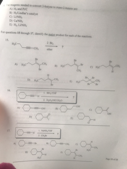 , The reagents needed to convert 2-butyne to frans-2-butene are A) H2 and Pt/C B) H/Lindlars catalyst C) L/NH D) Ca/NHs E) H2,LİNH3 For questions 15 through 17, identify the major product for each of the reactions. 15. 2 Br2 H-CH, ether Br CH s B) HC c) A) HyC Br Br. Br CH Br CH3 E) H D) HC 16. 1. BH,/THF он A) он он E) D) 1. NaNH/THF 2. CH,Br B) A) Page 13 of 15 HjC