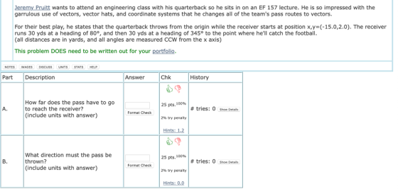 Jeremy Pruitt wants to attend an engineering class with his quarterback so he sits in on an EF 157 lecture. He is so impressed with the garrulous use of vectors, vector hats, and coordinate systems that he changes all of the teams pass routes to vectors For their best play, he states that the quarterback throws from the origin while the receiver starts at position x,y- (-15.0,2.0). The receiver runs 30 yds at a heading of 80°, and then 30 yds at a heading of 345° to the point where hell catch the footbal (all distances are in yards, and all angles are measured CCW from the x axis) This problem DOES need to be written out for your portfolio NOTES IMAGES DISCUSS UNITS STATS HELP Part Description Answer Chk History How far does the pass have to go to reach the receiver? (include units with answer) 25 pts, 100% # tries: 0 Show Details Format Check 2% try penalty Hints: 1.2 What direction must the pass be thrown? (include units with answer) 25 pts, 100% # tries: O show Details Format Check 296 try penalty Hints: 0,