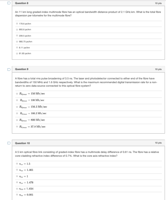DQuestion 8 10 pts An 11 km long graded-index multimode fibre has an optical bandwidth distance product of 2.1 GHz.km. What is the total fibre dispersion per kilometre for the multimode fibre? 178.6 ps/kon 893.6 ps/km 209.5 ps/rn 980.75 ps/km 8.11 ps/km 81.85 ps/km D Question 9 10 pts A fibre has a total rms pulse broadening of 3.5 ns. The laser and photodetector connected to either end of the fibre have bandwidths of 150 MHz and 1.6 GHz respectively. What is the maximum recommended digital transmission rate for a non- return to zero data source connected to this optical fibre system? Rsm 150 Mb/sec Rma100 Mb/seo Rijmaz 156.3 Mb/sec RMas166.3 Mb/sec Repmar -800 Mb/see Ras 37.8 Mb/sec DQuestion 10 10 pts A 5 km optical fibre link consisting of graded-index fibre has a multimode delay difference of 0.61 ns. The fibre has a relative refractive index difference of 0.7%. What is the core axis refractive index? c1.461 neo n1.476 no, = 0.001