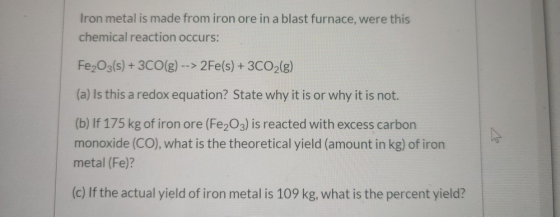 Iron metal is made from iron ore in a blast furnace, were this chemical reaction occurs: Fe2O3(s) + 3CO(g) --> 2Fe(s) + 3CO2(