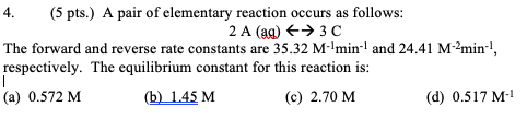 4. (5 pts.) A pair of elementary reaction occurs as follows: 2 A (aq) → 30 The forward and reverse rate constants are 35.32 M