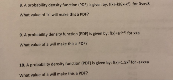 8. A probability density function (PDF) is given by: f(x)-k(8x-x2) for 0cx<8 What value of k will make this a PDF? 9. A probability density function (PDF) is given by: f(x)-e.( 4) for x>a What value of a will make this a PDF? 10. A probability density function (PDF) is given by: f(x)-1.5x2 for -acx<a What value of a will make this a PDF?