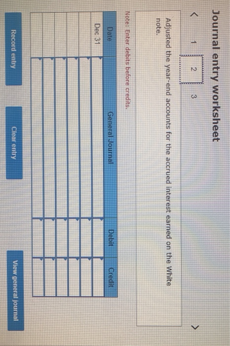 Journal entry worksheet Adjusted the year-end accounts for the accrued interest earned on the White note. Note: Enter debits