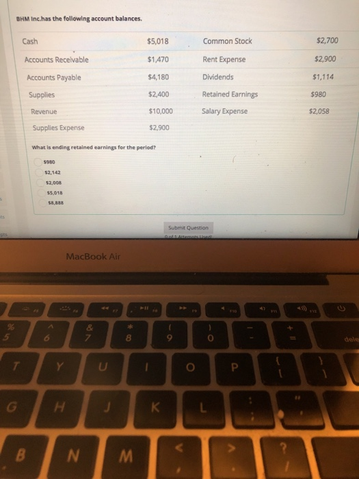 BHM Inc.has the following account balances $2,700 $2,900 $1,114 Cash $5,018 $1,470 $4,180 $2,400 $10,000 $2,900 Common Stock Rent Expense Dividends Retained Earnings Salary Expense Accounts Recelvable Accounts Payable Supplies Revenue Supplies Expense $980 $2,058 What is ending retained earnings for the period? $2,142 $2,008 5,018 Submit Question MacBook Air 8 0