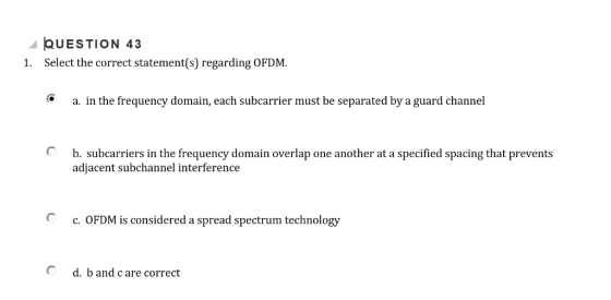 UESTION 43 1. Select the correct statement(s) regarding OFDM a. in the frequency domain, each subcarrier must be separated by a guard channel O b. subcarriers in the frequency domain overlap one another at a specified spacing that prevents adjacent subchannel interference c. OFDM is considered a spread spectrum technology C d. b and c are correct