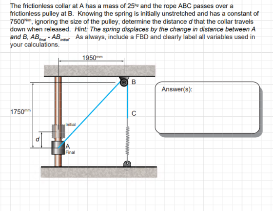 The frictionless collar at A has a mass of 25% and the rope ABC passes over a frictionless pulley at B. Knowing the spring is initially unstretched and has a constant of 7500m, ignoring the size of the pulley, determine the distance d that the collar travels down when released. Hint: The spring displaces by the change in distance between A and B, ABiABn As always, include a FBD and clearly label all variables used in your calculations. 1950mm Answer(s): 1750mm Initial