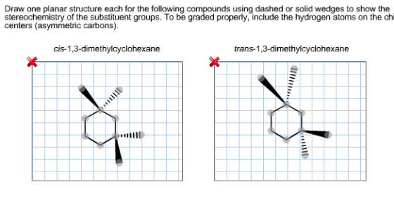 Draw one planar structure each for the following compounds using dashed or solid wedges to show the stereochemistry of the substituent groups. To be graded properly, include the hydrogen atoms on the chi centers (asymmetric carbons) cis-1,3-dimethylcyclohexane trans-1,3-dimethylcyclohexane