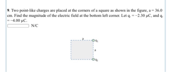 9. Two point-like charges are placed at the corners of a square as shown in the figure, a 36.0 cm. Find the magnitude of the electric field at the bottom left corner. Let q2.30 uC, and q O N/C