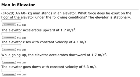 Man in Elevator (c4p28) An 60- kg man stands in an elevator. What force does he exert on the floor of the elevator under the following conditions? The elevator is stationary. Subonit Anamer Tries 0/10 The elevator accelerates upward at 1.7 m/s2. Submit AnsmTries 0/10 The elevator rises with constant velocity of 4.1 m/s. While going up, the elevator accelerates downward at 1.7 m/s2. Suboni ApsaTries 0/10 The elevator goes down with constant velocity of 6.3 m/s. Submit AnseerTries 0/10