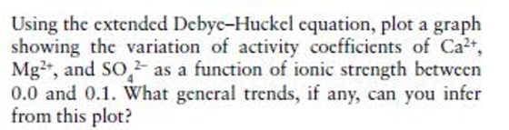 Using the extended Debyc-Huckel equation, plot a graph showing the variation of activity coefficiets of Ca2+, Mg2, and so 2 as a function of ionic strength between 0.0 and 0.1. What general trends, if any, can you infer from this plot?