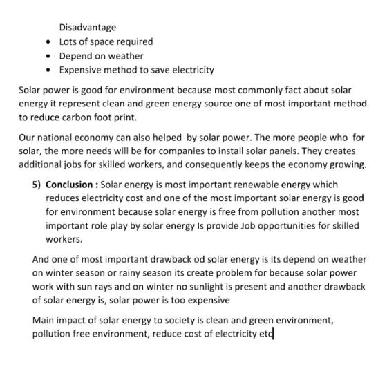 Disadvantage .Lots of space required Depend on weather Expensive method to save electricity Solar power is good for environment because most commonly fact about solar energy it represent clean and green energy source one of most important method to reduce carbon foot print. Our national economy can also helped by solar power. The more people who for solar, the more needs will be for companies to install solar panels. They creates additional jobs for skilled workers, and consequently keeps the economy growing. 5) Conclusion : Solar energy is most important renewable energy which reduces electricity cost and one of the most important solar energy is good for environment because solar energy is free from pollution another most important role play by solar energy Is provide Job opportunities for skilled workers. And one of most important drawback od solar energy is its depend on weather on winter season or rainy season its create problem for because solar power work with sun rays and on winter no sunlight is present and another drawback of solar energy is, solar power is too expensive Main impact of solar energy to society is clean and green environment, pollution free environment, reduce cost of electricity etd