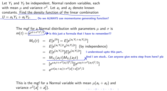 Let Yı and Y2 be independent, Normal random variables, each with mean μ and variance σ2 . Let a1 and a2 denote known constants. _Find the density function of the linear combination a1 Y1 + a2 γ2. Do we ALWAYS use momentume generating function? The mgfforaNormal distribution with parameters μ and σ is m(t) = 、 @t+σ2t2/2» ls this just a formula that l have to remember?? Ele(aYjke(ph)t] Ele a Y)Ele Y2)]I understood upto this part MYi(at)MY2(a2t) /And l arm stuck.. Can anyone give extra step from here? plz (by independence) = This is the mgf for a Normal variable with mean μ(a1 variance σ2(a + a3). a2) and 2 決