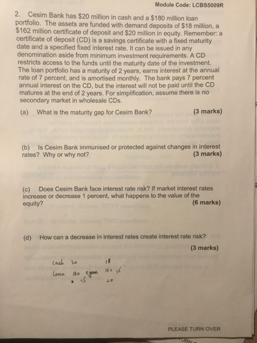Module Code: LCBS5009R 2. Cesim Bank has $20 million in cash and a $180 million loan portfolio. The assets are funded with demand deposits of $18 million, a $162 million certificate of deposit and $20 million in equity. Remember: a certificate of deposit (CD) is a savings certificate with a fixed maturity date and a specified fixed interest rate. It can be issued in any denomination aside from minimum investment requirements. A CD restricts access to the funds until the maturity date of the investment. The loan portfolio has a maturity of 2 years, earns interest at the annual rate of 7 percent, and is amortised monthly. The bank pays 7 percent annual interest on the CD, but the interest will not be paid until the CD matures at the end of 2 years. For simplification, assume there is no secondary market in wholesale CDs. (a) What is the maturity gap for Cesim Bank? (3 marks) (b) Is Cesim Bank immunised or protected against changes in interest rates? Why or why not? (3 marks) (c) Does Cesim Bank face interest rate risk? If market interest rates increase or decrease 1 percent, what happens to the value of the equity? (6 marks) (d) How can a decrease in interest rates create interest rate risk? (3 marks) Cash 2.0 PLEASE TURN OVER