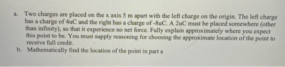 a. Two charges are placed on the x axis 5 m apart with the left charge on the origin. The left charge has a charge of 4uC and