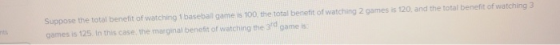 Suppose the total benefit of watching 1 basebail game is 100 the total benefit of watching 2 games is 120, and the total benefit of watching 3 gomes is 125. In this case, the marginal benefit of watching the 3d game is