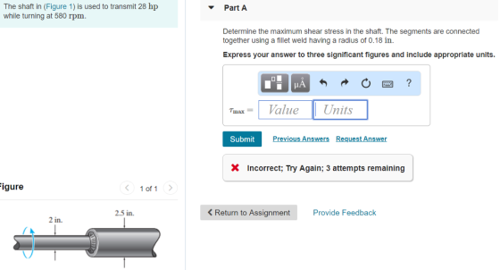The shaft in (Figure 1) is used to transmit 28 hp while turning at 580 rpm. Part A Determine the maximum shear stress in the shaft. The segments are connected together using a fillet weld having a radius of 0.18 in. Express your answer to three significant figures and include appropriate units. IA Tmax Value Units Submit X Incorrect; Try Again; 3 attempts remaining igure 〈 1 of 1 〉 2.5 in K Return to Assignment Provide Feedback 2 in