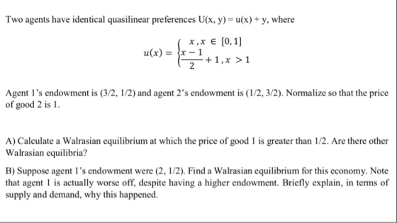 Two agents have identical quasilinear preferences U(x, y)-u(x) + y, where , x , x E [0,1] Agent 1s endowment is (3/2, 1/2) and agent 2s endowment is (1/2, 3/2). Normalize so that the price of good 2 is A) Calculate a Walrasian equilibrium at which the price of good 1 is greater than 1/2. Are there other Walrasian equilibria? B) Suppose agent 1s endowment were (2, 1/2). Find a Walrasian equilibrium for this economy. Note that agent is actually worse off, despite having a higher endowment. Briefly explain, in terms of supply and demand, why this happened.