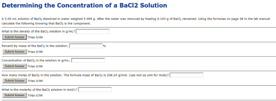 Determining the Concentration of a BaC12 Solution A 5.00 mL solution of BaCl2 dissolved in water weighed 5.094 g. After the water was removed by heating 0.103 g of BaCl2 remained. Using the formulas on page 38 in the lab manual calculate the following knowing that BaCl2 is the component. What is the density of the BaCl2 solution in g/mL? ubmit Answer Tries 0/99 Percent-by-mass of the BaCl2 in the solution: Stlemit Answer lTrie /9 Concentration of BaCl in the solution in g/mL: Submit Answer Tries 0/99 How many moles of BaCl2 in the solution. The formula mass of BaCl is 208.24 g/mol. (use mol as unit for mole)? Submit Answer Tries o/99 what is the molarity of the BaCl2 solution in mol/L? Submit Answer Tries o/99