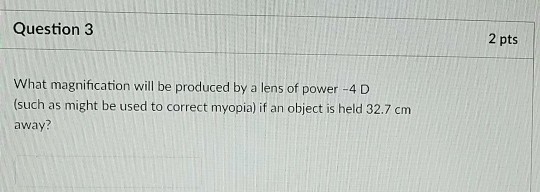 Question 3 2 pts What magnification will be produced by a lens of power -4 D (such as might be used to correct myopia) f an object is held 32.7 cm away?