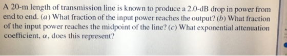 A 20-m length of transmission line is known to produce a 2.0-dB drop in power fronm end to end. (a) What fraction of the inpu
