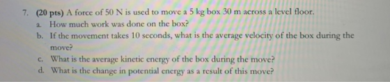 7. (20 pts) A force of 50 N is used to move a 5 kg box 30 m across a level floor a. How much work was done on the box? b. If