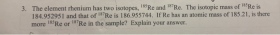 3. The element rhenium has two isotopes, 185Re and 187Re. The isotopic mass of 185 Re is 184.952951 and that of 187Re is 186.