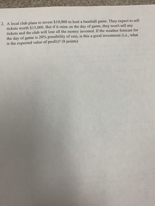 2. A local club plans to invest $10,000 to host a baseball game. They expect to sell tickets worth $15,000. But if it rains on the day of game, they wont sell any tickets and the club will lose all the money invested. If the weather forecast for the day of game is 20% possibility of rain is the expected value of profit)? (8 points) , is this a good investment (i.e., what