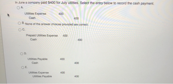 In June a company paid $400 for July utilities. Select the entry below to record the cash payment ОА. Utilities Expense 400 C