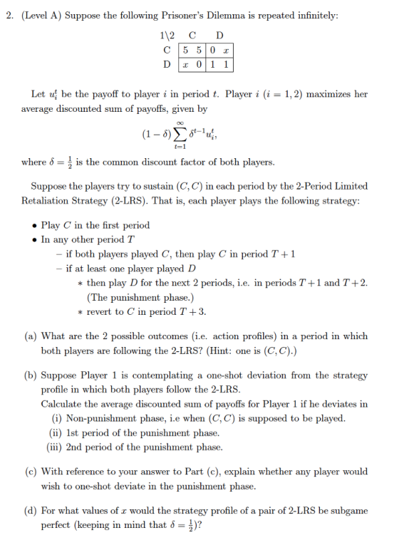 2. (Level A) Suppose the following Prisoners Dilemma is repeated infinitely 112 C D Dlx 011 Let uj be the payoff to player i in period t. Player i (i-1,2) maximizes her average discounted sum of payoffs, given by t=1 where δ-1 is the common discount factor of both players Suppose the players try to sustain (C, C) in each period by the 2-Period Limited Retaliation Strategy (2-LRS). That is, each player plays the following strategy . Play C in the first period » In any other period T if both players played C, then play C in period T+1 if at least one player played D * then play D for the next 2 periods, i.e. in periods T+1 and T +2 (The punishment phase.) * revert to C in period T +3 (a) What are the 2 possible outcomes (i.e. action profiles) in a period in which both players are following the 2-LRS? (Hint: one is (C, C).) (b) Suppose Player 1 is contemplating a one-shot deviation from the strategy profile in which both players follow the 2-LRS Calculate the average discounted sum of payoffs for Player 1 if he deviates in (i) Non-punishment phase, i.e when (C, C) is supposed to be played (ii) 1st period of the punishment phase (ii) 2nd period of the punishment phase (c) With reference to your answer to Part (c), explain whether any player would wish to one-shot deviate in the punishment phase. (d) For what values of z would the strategy profile of a pair of 2-LRS be subgame perfect (keeping in mind that -)?