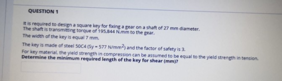 QUESTION 1 It is required to design a square key for fixing a gear on a shaft of 27 mm diameter. The shaft is transmitting to