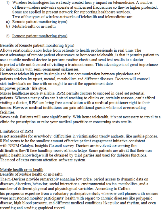 1) Wireless technologies have already created heavy impact on telemedicine. A number of these wireless networks operate at unlicensed frequencies so theyre higher protected Some are applied in present network for supporting healthcare services Two ofthe types of wireless networks of telehealth and telemedicine are a) Remote patient monitoring (rpm) b) Mobile health or m-health 2) Remote patient monitoring (rpm) Benefits of Remote patient monitoring (rpm) Allows relationship know ledge from patients to health professionals in real time. The most advantage of remote patient observance or homecare telehealth, is that it permits patient to use a mobile medical device to perform routine checks and send test results to a doctor in period while not the need of visiting a treatment room. This advantage is of great importance for mdividuals with semi-permanent sicknesses Homecare telehealth perm patients stricken by upset, mental, metabolism and different diseases. Doctors will counsel its simple and fast communication betw een physicians and sick individuals on-line with no ought to await the appointment date. Improves patients life style. Makes healthcare more available. RPM permits doctors to succeed in dead set potential patients Whereas many ofus cant stand reaching to clinics or, certainly reasons, cant afford visiting a doctor, RPM can bring free consultation with a medical practitioner right to their homes. However medical institutions can gain additional guests while not overcrowding facilities Saves cash. Patients will save significantly. With home telehealth, its not necessary to travel toa clinic for prescription or raise your medical practitioner concerning tests results Limitations of RPM Is not accessible for everybody: difficulties in victimisation trendy gadgets, like mobile phones RPM seems to be the smallest amount effective patient engagement initiative consistent with NEJM Catalyst Insights Council survey. Doctors are involved conceming the difficulties theyll face handling received knowledge. Some patients are afraid that their non public health knowledge will be obtained by third parties and used for dubious functions The need of extra custom attention software system Mobile health or m-health Benefits of Mobile health or m-health Them-Devices provide remarkably engaging low price, period access to dynamic data on diseases, disorders, behavior, social interactions, environmental toxins, metabolites, and a number of different physical and physiological variables. According to Collins his prosperous expertise from a voluntary participative study w herever cell phones with sensors were accustomed monitor participants health with regard to chronic diseases like polygenic disease, high blood pressure, and different medical conditions like pulse and rhythm, and even reco rding and sending graphical record.