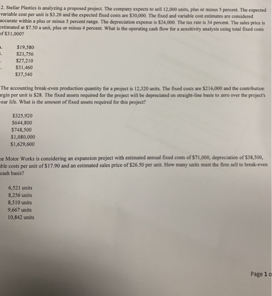 2. Stellar Plastics is analyzing a proposed project. The company expects to sell 12,000 units, plus or minus 5 percent. The expected variable cost per unit is $3.20 and the expected fixed costs are $30,000. The fixed and variable cost estimates are considered accurate within a plus or minus 5 percent range. The depreciation expense is $24,000. The tax rate is 34 percent. The sales price is estimated at $7.50 a unit, plus or minus 4 percent. What is the operating cash flow for a sensitivity analysis using total fixed costs of $31,000? .S19,580 $21,756 $27,210 S31,460 $37,540 The accounting break-even production quantity for a project is 12,320 units. The fixed costs are $216,000 and the contribution rgin per unit is $28. The fixed assets required for the project will be depreciated on straight-line basis to zero over the projects ear life. What is the amount of fixed assets required for this project? S325,920 S644,800 $748,500 $1,080,000 $1,629,600 e Motor Works is considering an expansion project with estimated annual fixed costs of $71,000, depreciation of $38,500, ble costs per unit of $17.90 and an estimated sales price of $26.50 per unit. How many units must the firm sell to break-even cash basis? 6,521 units 8,256 units 8,510 units 9,667 units 0,842 units Page 1o