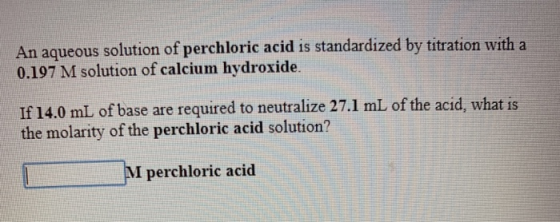 An aqueous solution of perchloric acid is standardized by titration with a 0.197 M solution of calcium hydroxide. If 14.0 mL