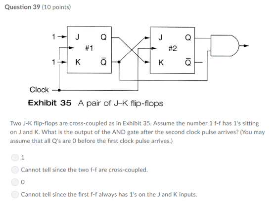 Question 39 (10 points) 1--JQ J G #2 #1 Clock Exhibit 35 A pair of J-K flip-flops Two J-K flip-flops are cross-coupled as in Exhibit 35. Assume the number 1 f-f has 1s sitting on J and K. What is the output of the AND gate after the second clock pulse arrives? (You may assume that all Qs are O before the first clock pulse arrives.) Cannot tell since the two f-f are cross-coupled. 0 Cannot tell since the first f-f always has 1s on the J and K inputs.