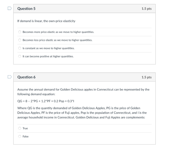 Question 5 1.5 pts If demand is linear, the own-price elasticity Becomes more price elastic as we move to higher quantities Becomes less price elastic as we move to higher quantities. Is constant as we move to higher quantities. It can become positive at higher quantities D Question 6 1.5 pts Assume the annual demand for Golden Delicious apples in Connecticut can be represented by the following demand equation: QG-8-2 PG 1.2PF +0.2 Pop0.31 Where QG is the quantity demanded of Golden Delicious Apples, PG is the price of Golden Delicious Apples, PF is the price of Fuji apples, Pop is the population of Connecticut, and I is the average household income in Connecticut. Golden Delicious and Fuji Apples are complements: True False