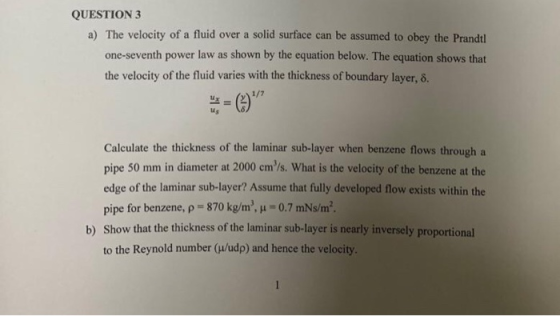 QUESTION 3 a) The velocity of a fluid over a solid surface can be assumed to obey the Prandtl power law as shown by the equation below. The equation shows that the velocity of the fluid varies with the thickness of boundary layer, 8. us Calculate the thickness of the laminar sub-layer when benzene flows through a pipe 50 mm in diameter at 2000 cm/s. What is the velocity of the benzene at the edge of the laminar sub-layer? Assume that fully developed flow exists within the pipe for benzene, ρ-870 kg/m, μ 0.7 mNsm2 Show that the thickness of the laminar sub-layer is nearly inversely proportional to the Reynold number (u/udp) and hence the velocity. b)