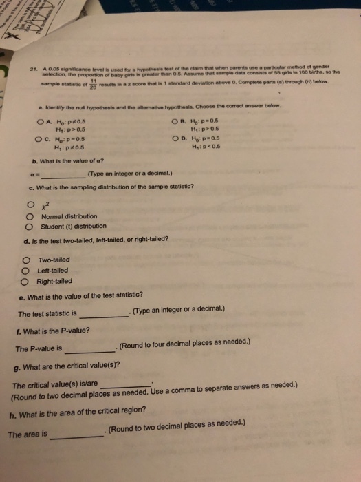 21. A 00S significance level is used for a hypothesis test of the claim that when parents use a particular method of gender selection, the proportion of baby girts is greater than O.5. Assume sample statistic of 20 results in a z score that is 1 standard deviation above o. Complete parts (a) through thj bekow. that sample dats consists of 55 girts in 100 birts, so the ?. Identify the nua hypothesis and the anemate hypothesis. Choose the correct answer below. Hy: p>0.5 H, : p#0.5 b. What is the value of a? (Type an integer or a decimal) e. What is the sampling distribution of the sample statistic? O Normal distribution O Student (t) distribution d. Is the test two-tailed, left-tailed, or right-tailed? O Two-tailed O Lefi-tailed O Right-tailed e. What is the value of the test statistic? statistic is(Type an integer or a decimal.) f. What is the P-value? The P-value is g. What are the critical value(s)? The critical value(s) is/are Round to two decimal places as needed. Use a comma to separate answers as needed.) . (Round to four decimal places as needed.) h. What is the area of the critical region? The area is (Round to two decimal places as needed.)