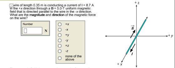 re of length 0.35 m is conducting a current of I 8.7 A in the +x direction through a B 5.0-T uniform magnetic field that is directed parallel to the wire in the -x direction. What are the magnitude and direction of the magnetic force on the wire? Number +X O +y O -y none of the above BI